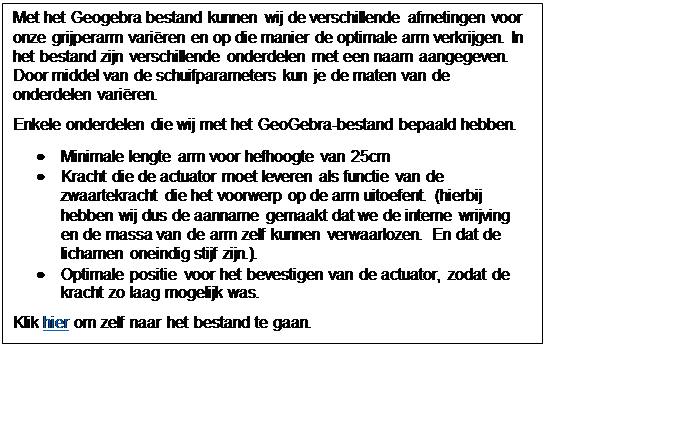 Tekstvak: Met het Geogebra bestand kunnen wij de verschillende afmetingen voor onze grijperarm variren en op die manier de optimale arm verkrijgen. In het bestand zijn verschillende onderdelen met een naam aangegeven. Door middel van de schuifparameters kun je de maten van de onderdelen variren.
Enkele onderdelen die wij met het GeoGebra-bestand bepaald hebben.
	Minimale lengte arm voor hefhoogte van 25cm
	Kracht die de actuator moet leveren als functie van de zwaartekracht die het voorwerp op de arm uitoefent. (hierbij hebben wij dus de aanname gemaakt dat we de interne wrijving en de massa van de arm zelf kunnen verwaarlozen. En dat de lichamen oneindig stijf zijn.). 
	Optimale positie  voor het bevestigen van de actuator, zodat de kracht zo laag mogelijk was.
Klik hier om zelf naar het bestand te gaan.

